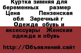 Куртка зимняя для беременных, 46 размер › Цена ­ 900 - Пензенская обл., Заречный г. Одежда, обувь и аксессуары » Женская одежда и обувь   
